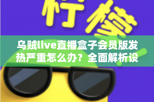 乌贼live直播盒子会员版发热严重怎么办？全面解析设备降温技巧与长效预防指南，让你的观影体验重回清爽流畅