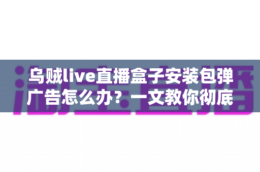 乌贼live直播盒子安装包弹广告怎么办?一文教你彻底告别烦人弹窗并守护手机安全 乌贼live直播盒子安装包弹广告怎么办?一文教你彻底告别烦人弹窗并守护手机安全