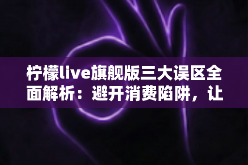 柠檬live旗舰版三大误区全面解析：避开消费陷阱，让直播体验更安心
