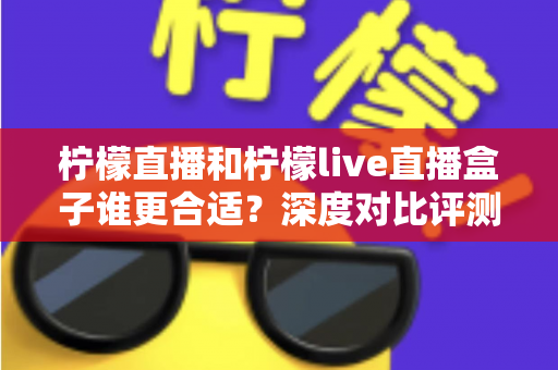 柠檬直播和柠檬live直播盒子谁更合适？深度对比评测帮你选出最佳观看方案