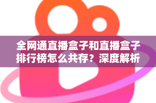 全网通直播盒子和直播盒子排行榜怎么共存?深度解析选购逻辑与市场共生关系 全网通直播盒子和直播盒子排行榜怎么共存?深度解析选购逻辑与市场共生关系
