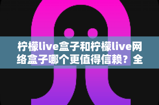 柠檬live盒子和柠檬live网络盒子哪个更值得信赖？全方位深度对比指南，助你安心选购不踩坑