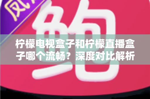 柠檬电视盒子和柠檬直播盒子哪个流畅？深度对比解析帮你选出最顺滑的观影利器