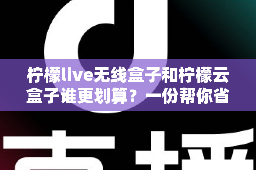 柠檬live无线盒子和柠檬云盒子谁更划算？一份帮你省钱的深度选购指南