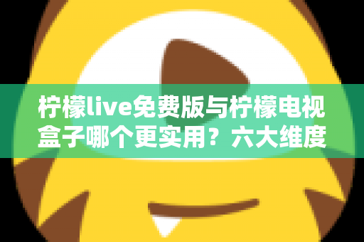 柠檬live免费版与柠檬电视盒子哪个更实用？六大维度深度对比帮你选出最优方案