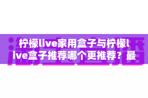 柠檬live家用盒子与柠檬live盒子推荐哪个更推荐？最全选购对比指南帮你一次看懂