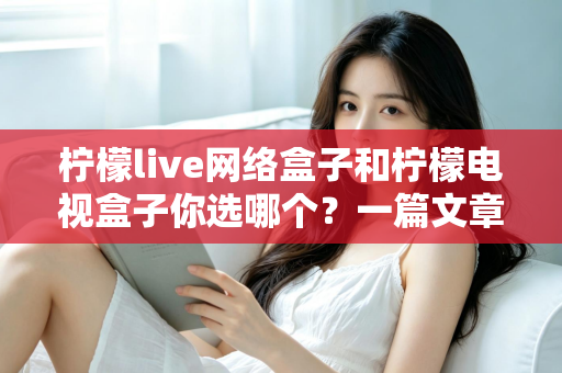 柠檬live网络盒子和柠檬电视盒子你选哪个？一篇文章看懂两款盒子的差异，选对家庭影音好帮手