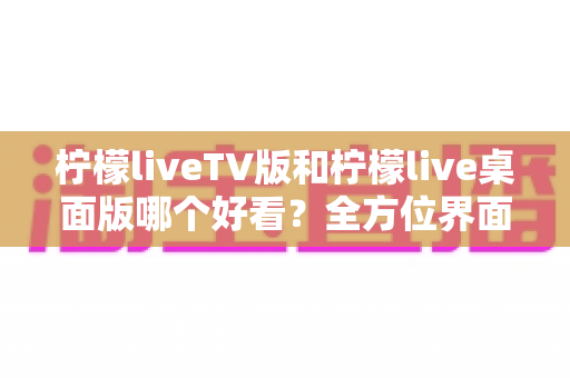 柠檬liveTV版和柠檬live桌面版哪个好看？全方位界面与体验深度对比解析