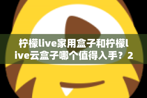 柠檬live家用盒子和柠檬live云盒子哪个值得入手？2024年最全选购指南帮你轻松做决定