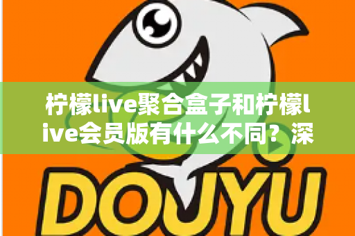 柠檬live聚合盒子和柠檬live会员版有什么不同？深度解析两种版本的核心区别与选择指南