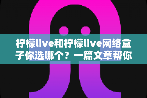 柠檬live和柠檬live网络盒子你选哪个？一篇文章帮你理清思路、做出最适合的选择