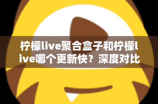 柠檬live聚合盒子和柠檬live哪个更新快？深度对比解析与选择指南