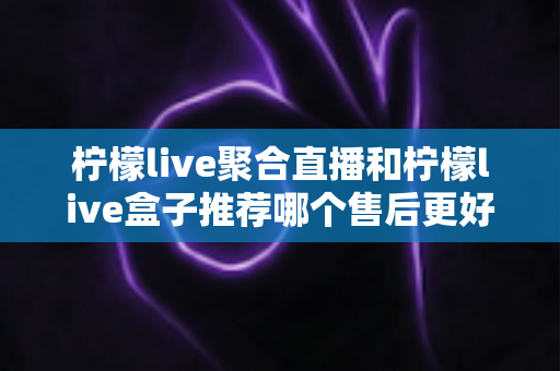 柠檬live聚合直播和柠檬live盒子推荐哪个售后更好？一篇看懂售后差异，选对更省心