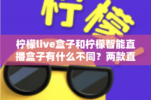 柠檬live盒子和柠檬智能直播盒子有什么不同?两款直播设备全方位对比与选购指南 柠檬live盒子和柠檬智能直播盒子有什么不同?两款直播设备全方位对比与选购指南