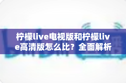 柠檬live电视版和柠檬live高清版怎么比？全面解析助你轻松选出适合的版本