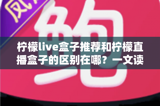 柠檬live盒子推荐和柠檬直播盒子的区别在哪?一文读懂选购要点与核心差异 柠檬live盒子推荐和柠檬直播盒子的区别在哪?一文读懂选购要点与核心差异