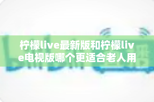 柠檬live最新版和柠檬live电视版哪个更适合老人用？——2024年最全适老化对比指南与选购建议