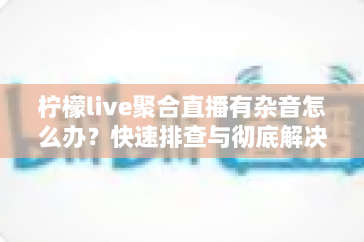 柠檬live聚合直播有杂音怎么办？快速排查与彻底解决直播杂音的完整攻略