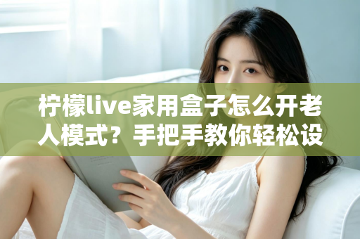 柠檬live家用盒子怎么开老人模式？手把手教你轻松设置长辈专属界面