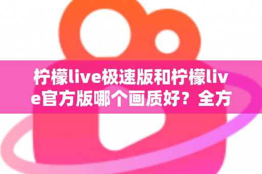 柠檬live极速版和柠檬live官方版哪个画质好？全方位画质对比与选购指南