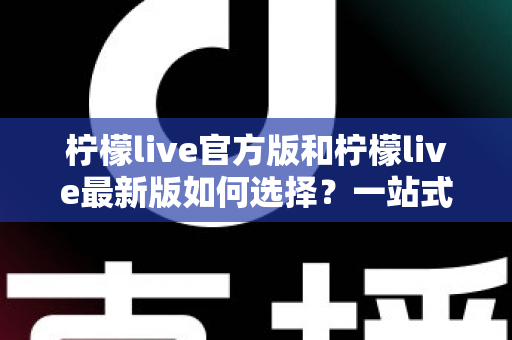 柠檬live官方版和柠檬live最新版如何选择？一站式版本解析与实用避坑指南