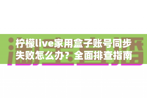 柠檬live家用盒子账号同步失败怎么办?全面排查指南与高效解决方法 柠檬live家用盒子账号同步失败怎么办?全面排查指南与高效解决方法