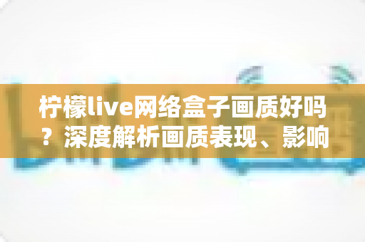 柠檬live网络盒子画质好吗？深度解析画质表现、影响因素与实用优化技巧