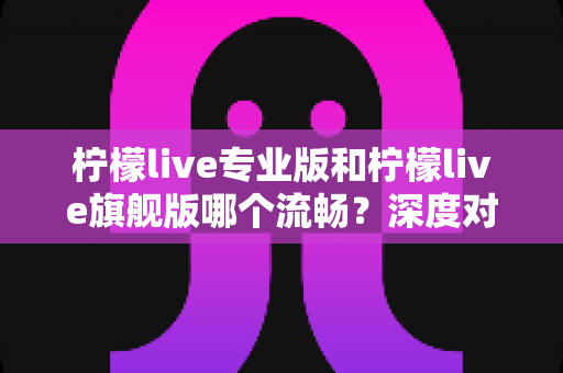柠檬live专业版和柠檬live旗舰版哪个流畅？深度对比解析助你选出最适合的版本