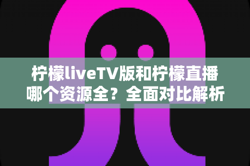 柠檬liveTV版和柠檬直播哪个资源全?全面对比解析助你选对版本 柠檬liveTV版和柠檬直播哪个资源全?全面对比解析助你选对版本