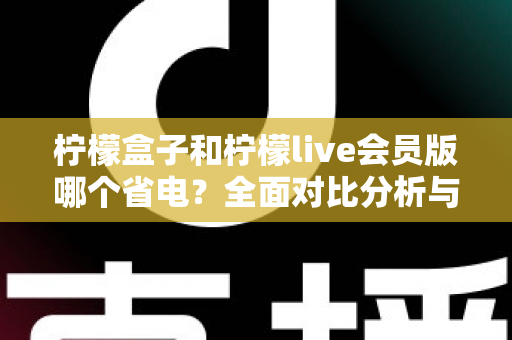 柠檬盒子和柠檬live会员版哪个省电?全面对比分析与省电技巧一文读懂 柠檬盒子和柠檬live会员版哪个省电?全面对比分析与省电技巧一文读懂