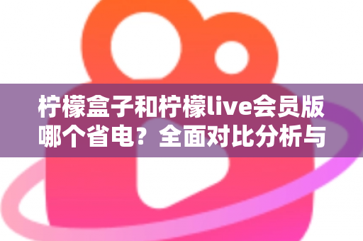 柠檬盒子和柠檬live会员版哪个省电?全面对比分析与省电技巧一文读懂 柠檬盒子和柠檬live会员版哪个省电?全面对比分析与省电技巧一文读懂