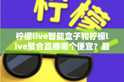 柠檬live智能盒子和柠檬live聚合直播哪个便宜?最新价格对比与省钱选购全指南 柠檬live智能盒子和柠檬live聚合直播哪个便宜?最新价格对比与省钱选购全指南
