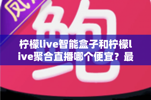 柠檬live智能盒子和柠檬live聚合直播哪个便宜？最新价格对比与省钱选购全指南
