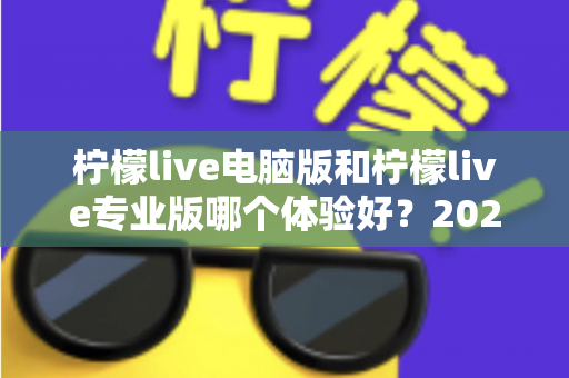 柠檬live电脑版和柠檬live专业版哪个体验好？2024年最全对比测评帮你一次选对