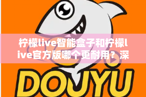 柠檬live智能盒子和柠檬live官方版哪个更耐用？深度对比分析与耐用性选购全攻略