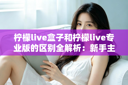 柠檬live盒子和柠檬live专业版的区别全解析：新手主播选对工具，直播效率轻松翻倍