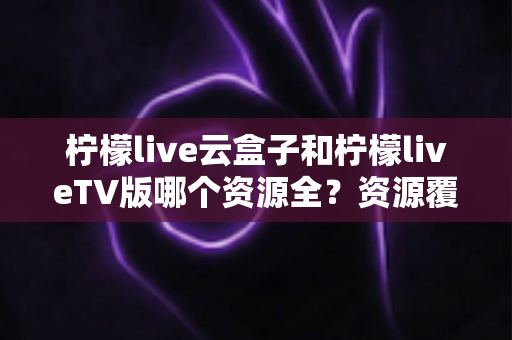 柠檬live云盒子和柠檬liveTV版哪个资源全?资源覆盖、体验差异与选购建议一文讲透 柠檬live云盒子和柠檬liveTV版哪个资源全?资源覆盖、体验差异与选购建议一文讲透