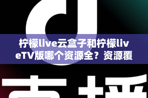 柠檬live云盒子和柠檬liveTV版哪个资源全?资源覆盖、体验差异与选购建议一文讲透 柠檬live云盒子和柠檬liveTV版哪个资源全?资源覆盖、体验差异与选购建议一文讲透