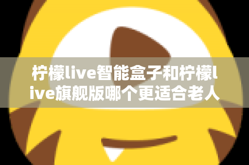柠檬live智能盒子和柠檬live旗舰版哪个更适合老人用？超详细选购对比指南，帮长辈轻松选对电视盒子