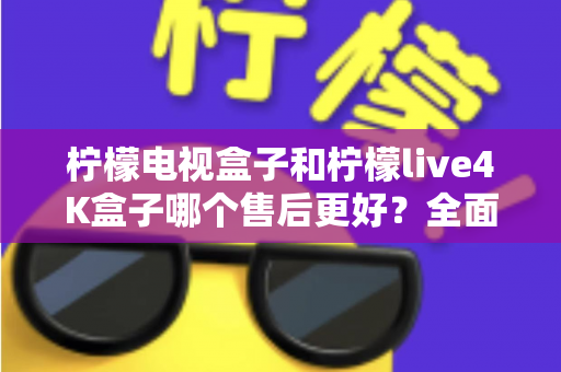 柠檬电视盒子和柠檬live4K盒子哪个售后更好？全面售后对比分析与选购指南