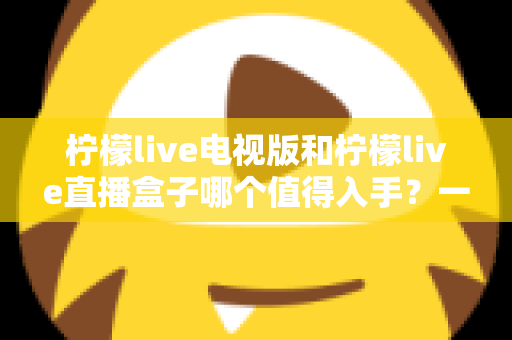 柠檬live电视版和柠檬live直播盒子哪个值得入手？一篇讲透差异与选购建议的实用指南