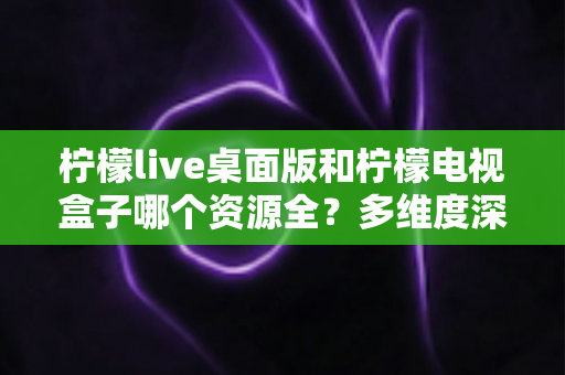 柠檬live桌面版和柠檬电视盒子哪个资源全？多维度深度对比与选择指南