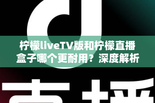 柠檬liveTV版和柠檬直播盒子哪个更耐用？深度解析两款设备的寿命与选购秘诀