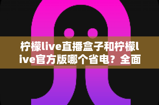 柠檬live直播盒子和柠檬live官方版哪个省电？全面功耗对比与实用省电指南