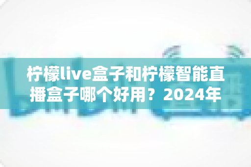 柠檬live盒子和柠檬智能直播盒子哪个好用？2024年最全选购指南与深度对比评测