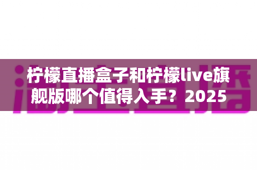 柠檬直播盒子和柠檬live旗舰版哪个值得入手?2025最新选购对比指南,看完不踩坑! 柠檬直播盒子和柠檬live旗舰版哪个值得入手?2025最新选购对比指南,看完不踩坑!