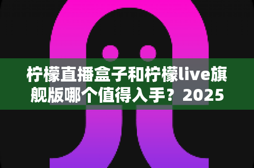 柠檬直播盒子和柠檬live旗舰版哪个值得入手?2025最新选购对比指南,看完不踩坑! 柠檬直播盒子和柠檬live旗舰版哪个值得入手?2025最新选购对比指南,看完不踩坑!