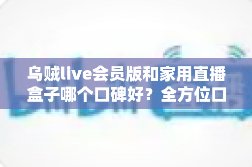 乌贼live会员版和家用直播盒子哪个口碑好?全方位口碑对比与家庭观影选购指南 乌贼live会员版和家用直播盒子哪个口碑好?全方位口碑对比与家庭观影选购指南