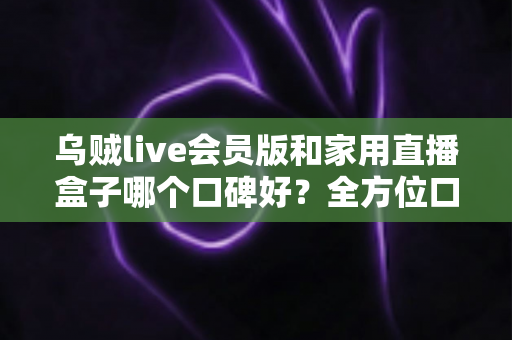 乌贼live会员版和家用直播盒子哪个口碑好?全方位口碑对比与家庭观影选购指南 乌贼live会员版和家用直播盒子哪个口碑好?全方位口碑对比与家庭观影选购指南