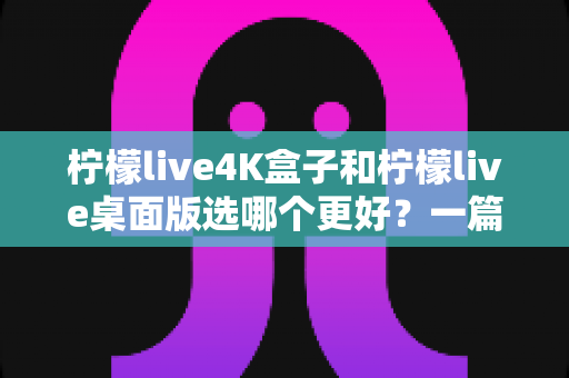 柠檬live4K盒子和柠檬live桌面版选哪个更好？一篇文章帮你彻底搞懂